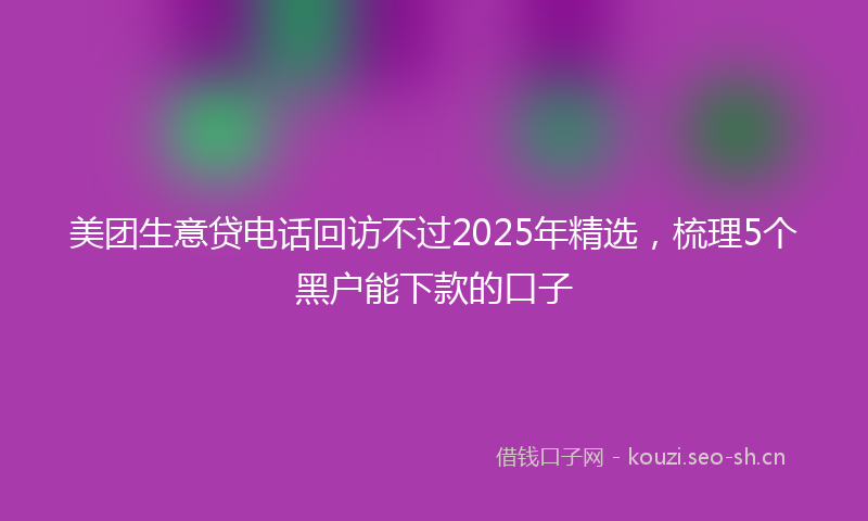 美团生意贷电话回访不过2025年精选，梳理5个黑户能下款的口子