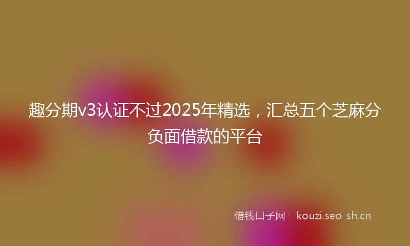 趣分期v3认证不过2025年精选，汇总五个芝麻分负面借款的平台