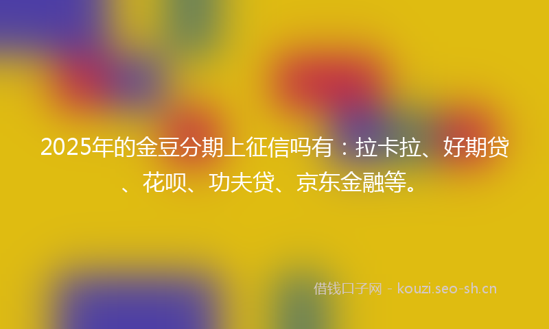 2025年的金豆分期上征信吗有：拉卡拉、好期贷、花呗、功夫贷、京东金融等。