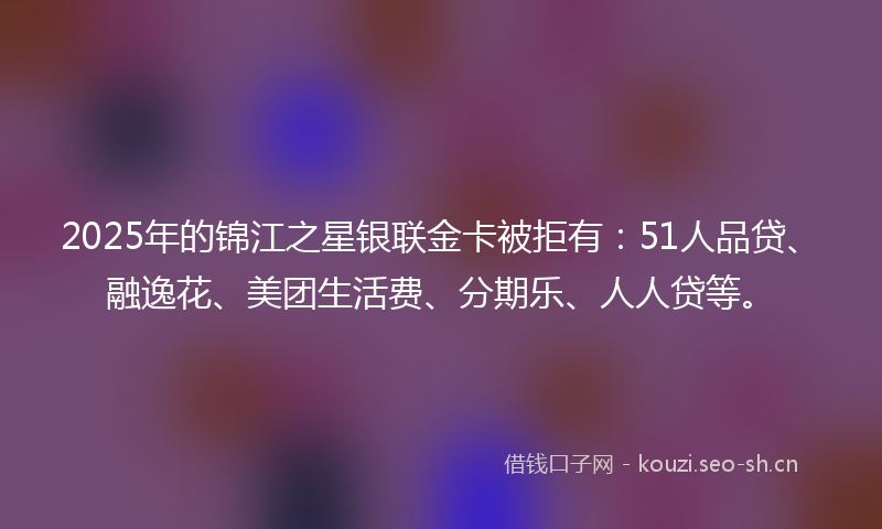 2025年的锦江之星银联金卡被拒有：51人品贷、融逸花、美团生活费、分期乐、人人贷等。