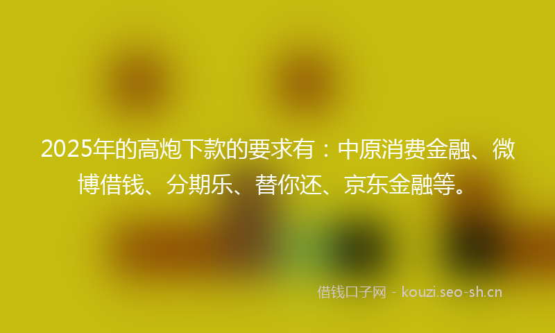2025年的高炮下款的要求有：中原消费金融、微博借钱、分期乐、替你还、京东金融等。