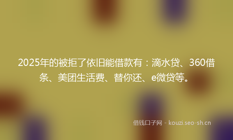 2025年的被拒了依旧能借款有：滴水贷、360借条、美团生活费、替你还、e微贷等。
