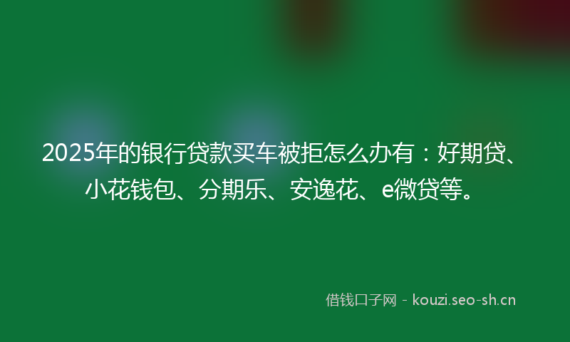 2025年的银行贷款买车被拒怎么办有：好期贷、小花钱包、分期乐、安逸花、e微贷等。