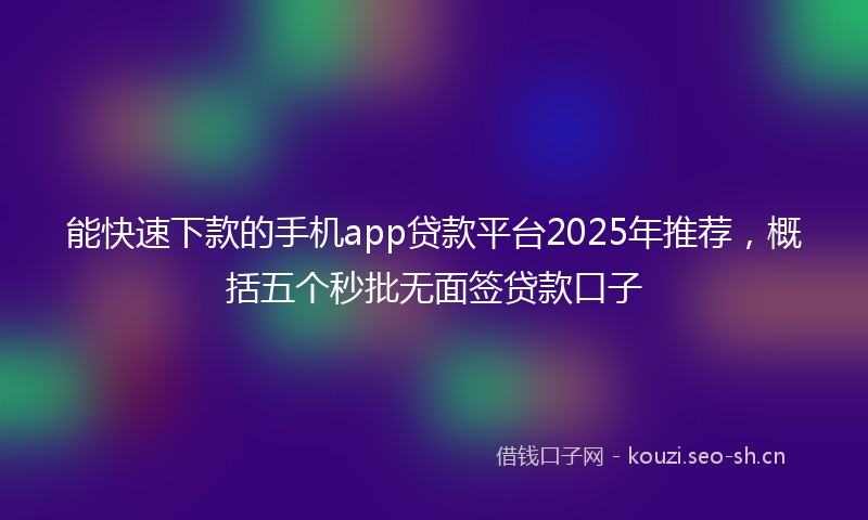 能快速下款的手机app贷款平台2025年推荐，概括五个秒批无面签贷款口子