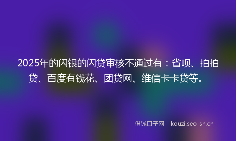 2025年的闪银的闪贷审核不通过有：省呗、拍拍贷、百度有钱花、团贷网、维信卡卡贷等。