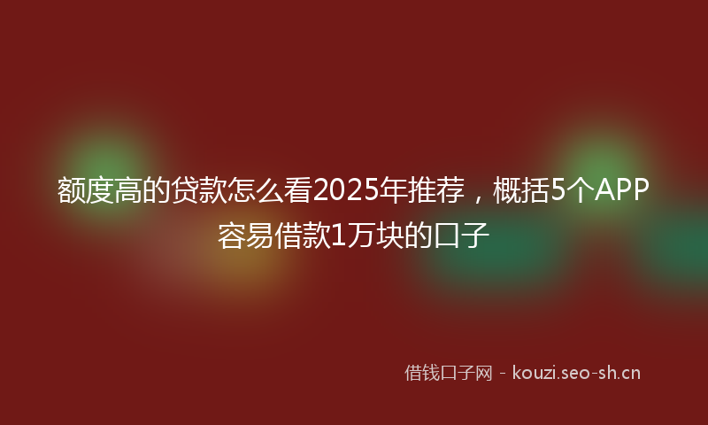 额度高的贷款怎么看2025年推荐，概括5个APP容易借款1万块的口子