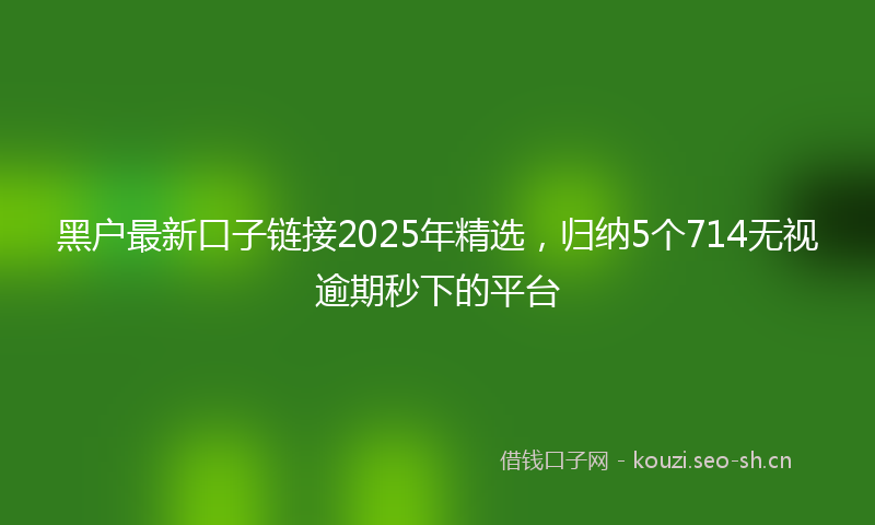 黑户最新口子链接2025年精选，归纳5个714无视逾期秒下的平台