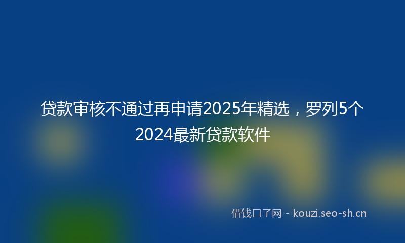 贷款审核不通过再申请2025年精选，罗列5个2024最新贷款软件