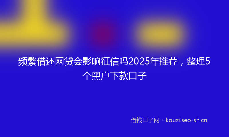 频繁借还网贷会影响征信吗2025年推荐，整理5个黑户下款口子