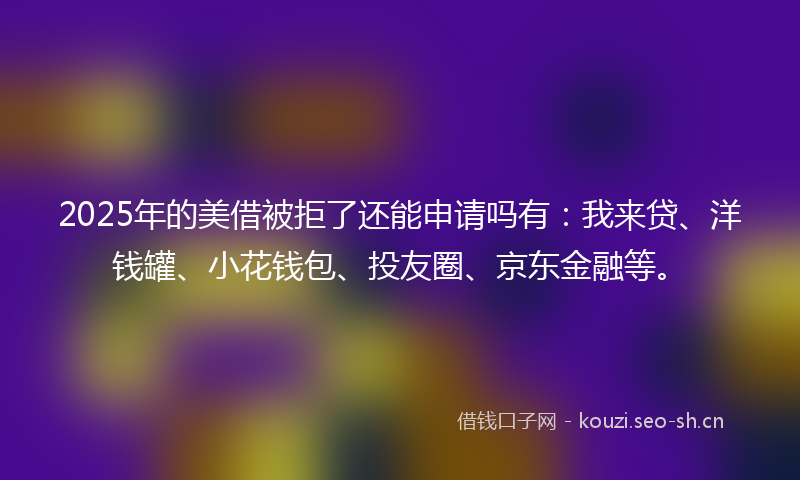 2025年的美借被拒了还能申请吗有：我来贷、洋钱罐、小花钱包、投友圈、京东金融等。