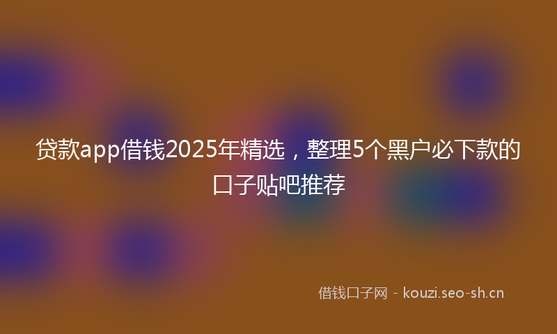 贷款app借钱2025年精选，整理5个黑户必下款的口子贴吧推荐