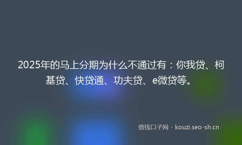 2025年的马上分期为什么不通过有：你我贷、柯基贷、快贷通、功夫贷、e微贷等。