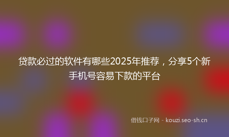 贷款必过的软件有哪些2025年推荐，分享5个新手机号容易下款的平台