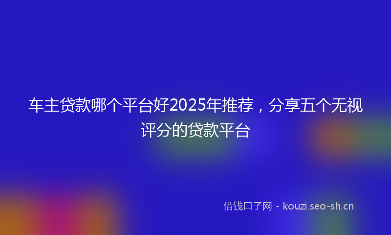 车主贷款哪个平台好2025年推荐，分享五个无视评分的贷款平台