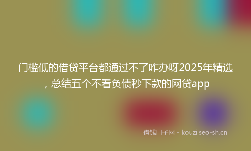 门槛低的借贷平台都通过不了咋办呀2025年精选，总结五个不看负债秒下款的网贷app