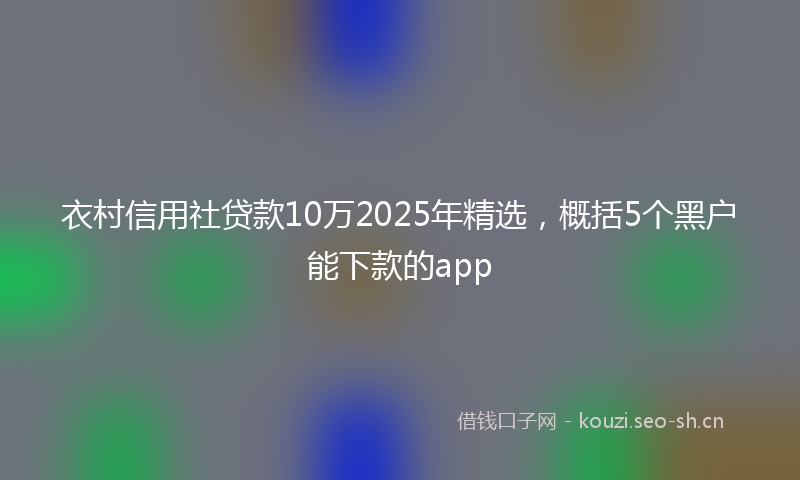衣村信用社贷款10万2025年精选，概括5个黑户能下款的app