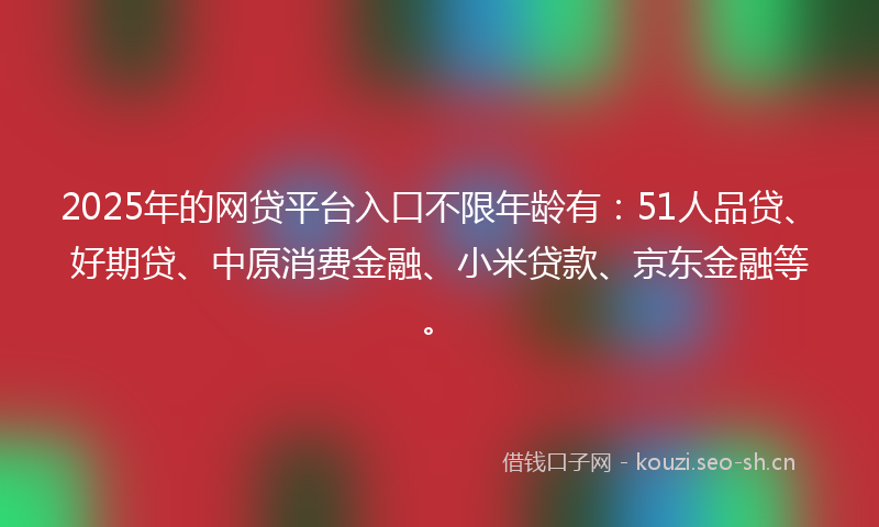 2025年的网贷平台入口不限年龄有：51人品贷、好期贷、中原消费金融、小米贷款、京东金融等。