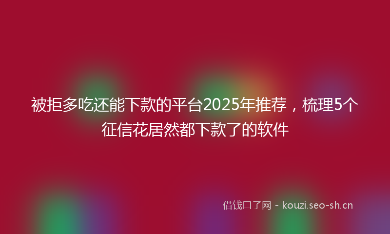 被拒多吃还能下款的平台2025年推荐，梳理5个征信花居然都下款了的软件
