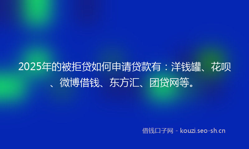2025年的被拒贷如何申请贷款有：洋钱罐、花呗、微博借钱、东方汇、团贷网等。