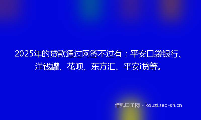 2025年的贷款通过网签不过有：平安口袋银行、洋钱罐、花呗、东方汇、平安i贷等。