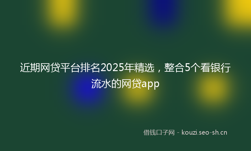 近期网贷平台排名2025年精选，整合5个看银行流水的网贷app