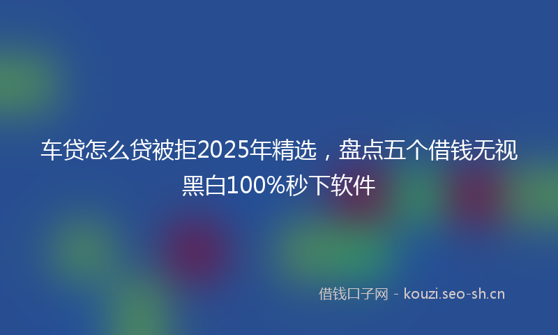 车贷怎么贷被拒2025年精选，盘点五个借钱无视黑白100%秒下软件