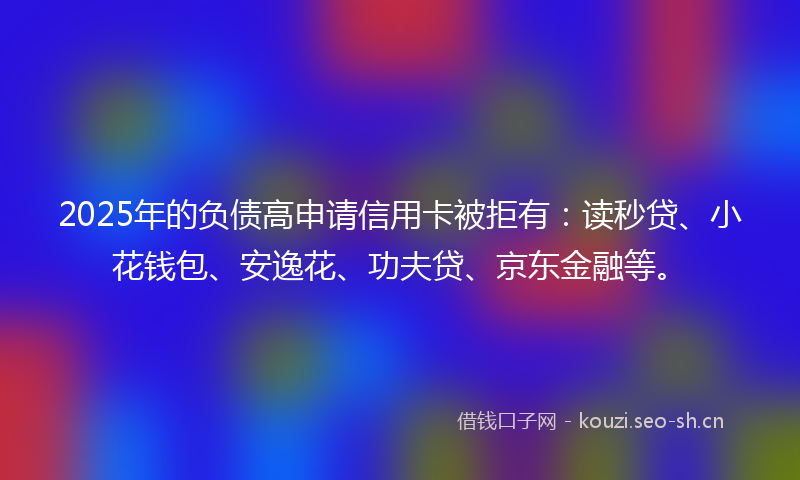 2025年的负债高申请信用卡被拒有：读秒贷、小花钱包、安逸花、功夫贷、京东金融等。