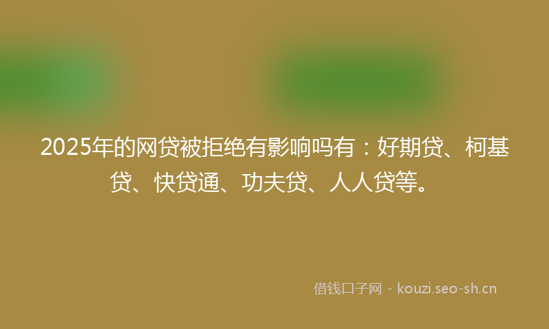 2025年的网贷被拒绝有影响吗有：好期贷、柯基贷、快贷通、功夫贷、人人贷等。