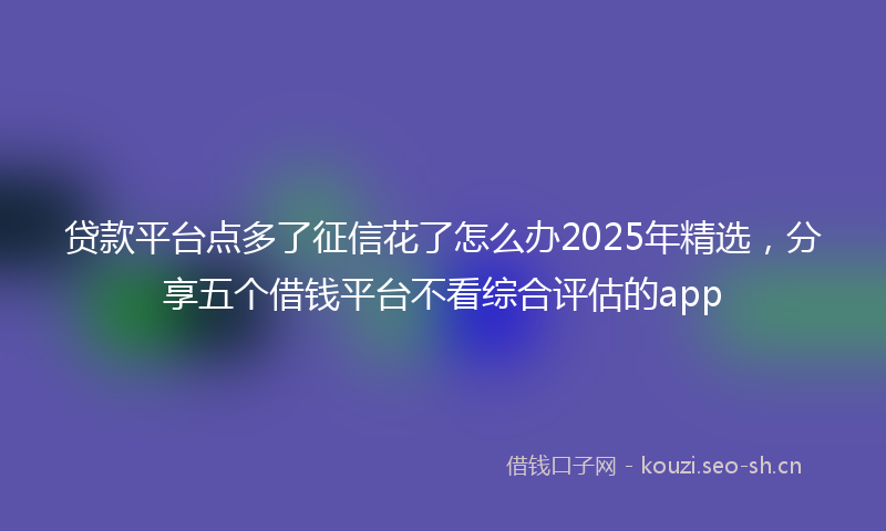 贷款平台点多了征信花了怎么办2025年精选，分享五个借钱平台不看综合评估的app