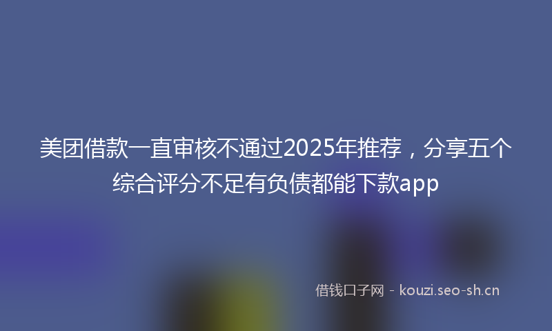 美团借款一直审核不通过2025年推荐，分享五个综合评分不足有负债都能下款app