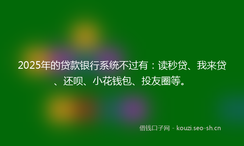 2025年的贷款银行系统不过有：读秒贷、我来贷、还呗、小花钱包、投友圈等。