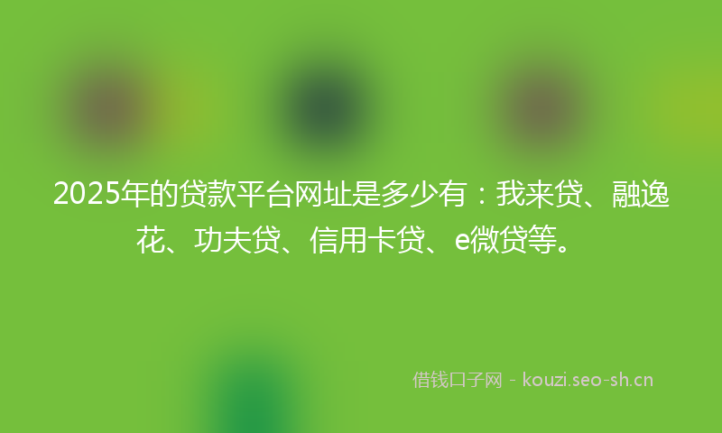 2025年的贷款平台网址是多少有：我来贷、融逸花、功夫贷、信用卡贷、e微贷等。