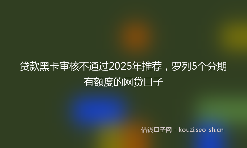 贷款黑卡审核不通过2025年推荐，罗列5个分期有额度的网贷口子
