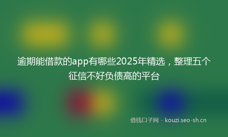 逾期能借款的app有哪些2025年精选，整理五个征信不好负债高的平台