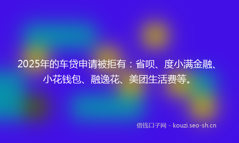 2025年的车贷申请被拒有：省呗、度小满金融、小花钱包、融逸花、美团生活费等。