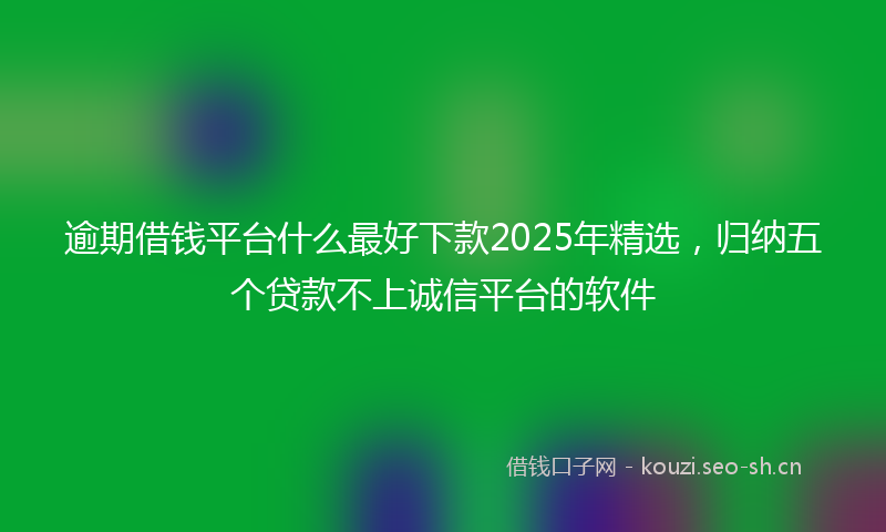 逾期借钱平台什么最好下款2025年精选，归纳五个贷款不上诚信平台的软件