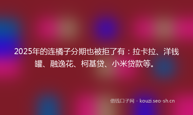 2025年的连橘子分期也被拒了有：拉卡拉、洋钱罐、融逸花、柯基贷、小米贷款等。