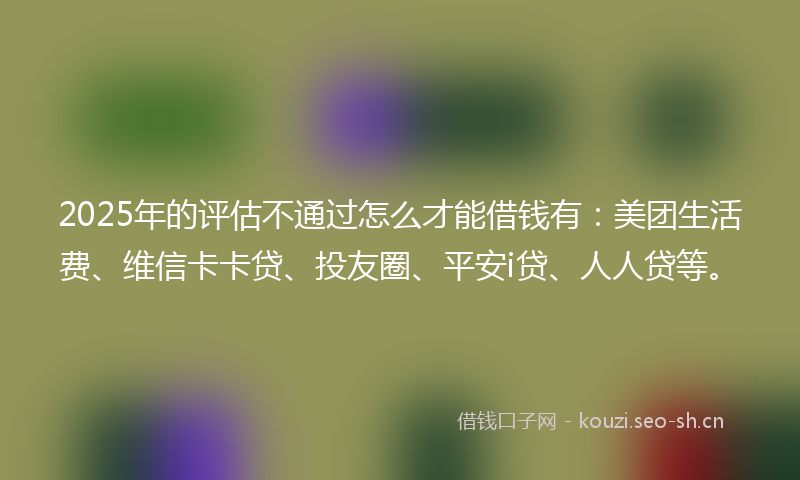 2025年的评估不通过怎么才能借钱有：美团生活费、维信卡卡贷、投友圈、平安i贷、人人贷等。