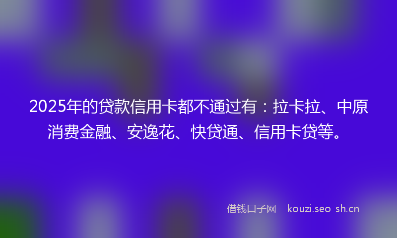 2025年的贷款信用卡都不通过有：拉卡拉、中原消费金融、安逸花、快贷通、信用卡贷等。
