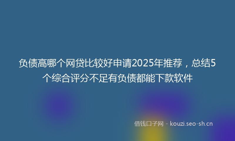 负债高哪个网贷比较好申请2025年推荐，总结5个综合评分不足有负债都能下款软件