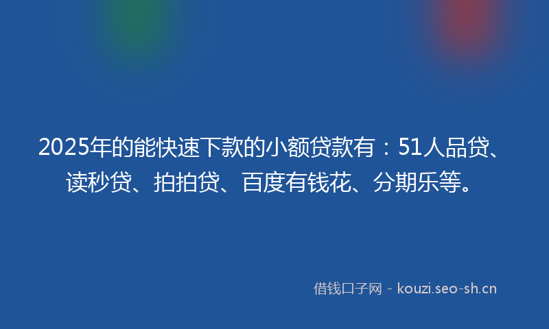 2025年的能快速下款的小额贷款有：51人品贷、读秒贷、拍拍贷、百度有钱花、分期乐等。