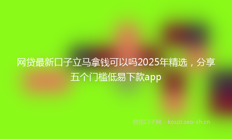 网贷最新口子立马拿钱可以吗2025年精选，分享五个门槛低易下款app
