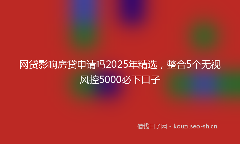 网贷影响房贷申请吗2025年精选，整合5个无视风控5000必下口子