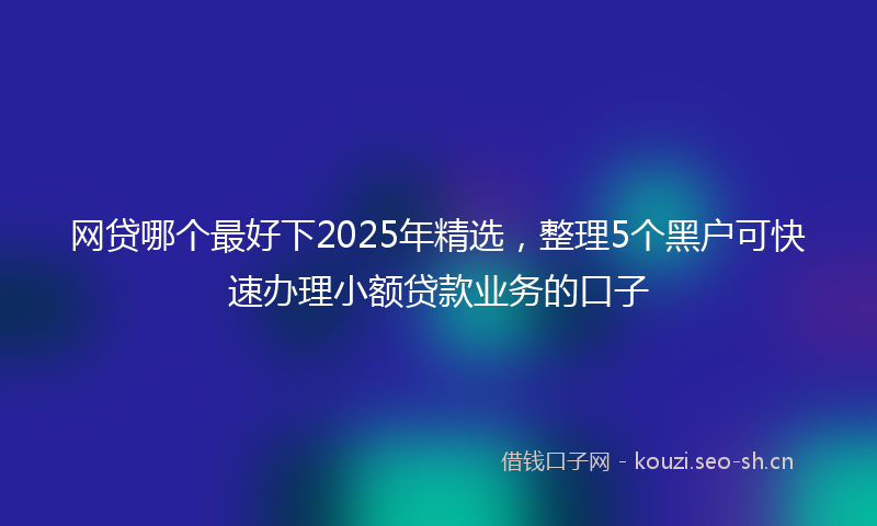 网贷哪个最好下2025年精选，整理5个黑户可快速办理小额贷款业务的口子