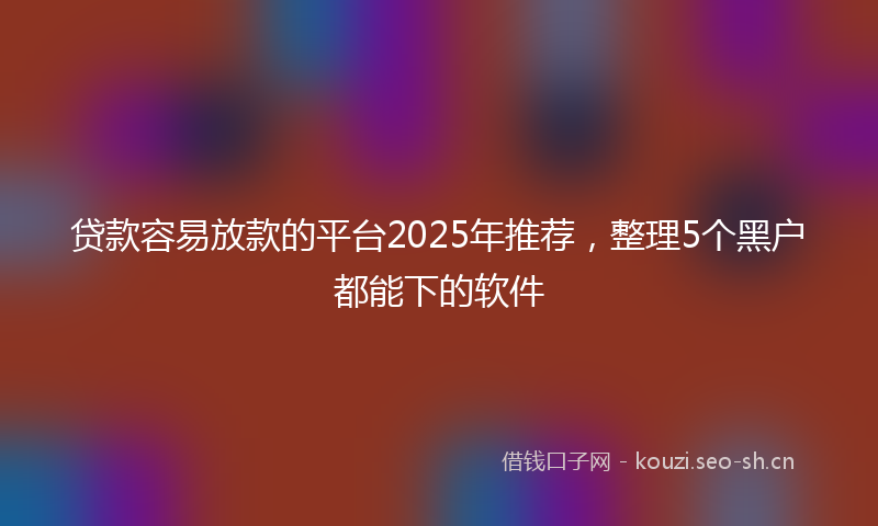 贷款容易放款的平台2025年推荐，整理5个黑户都能下的软件