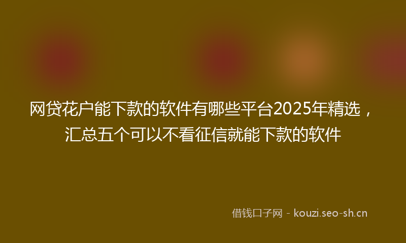 网贷花户能下款的软件有哪些平台2025年精选，汇总五个可以不看征信就能下款的软件