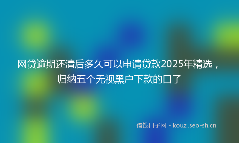 网贷逾期还清后多久可以申请贷款2025年精选，归纳五个无视黑户下款的口子