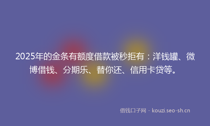 2025年的金条有额度借款被秒拒有：洋钱罐、微博借钱、分期乐、替你还、信用卡贷等。