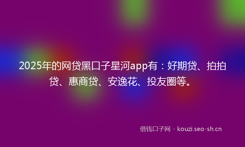 2025年的网贷黑口子星河app有：好期贷、拍拍贷、惠商贷、安逸花、投友圈等。