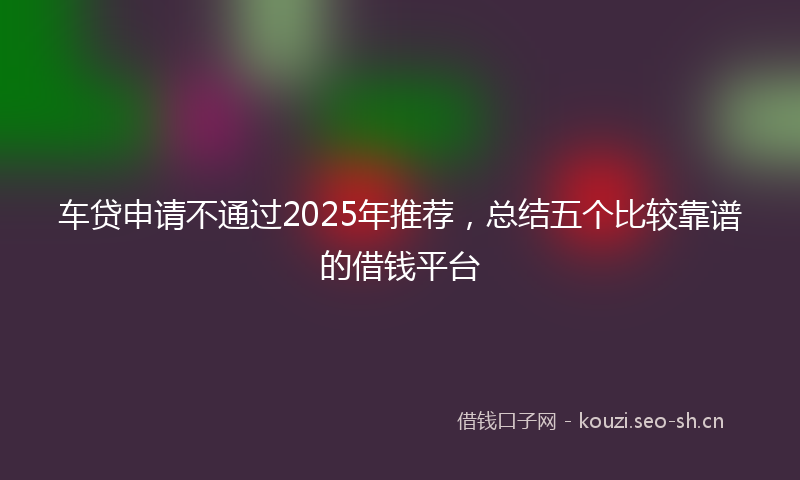 车贷申请不通过2025年推荐，总结五个比较靠谱的借钱平台
